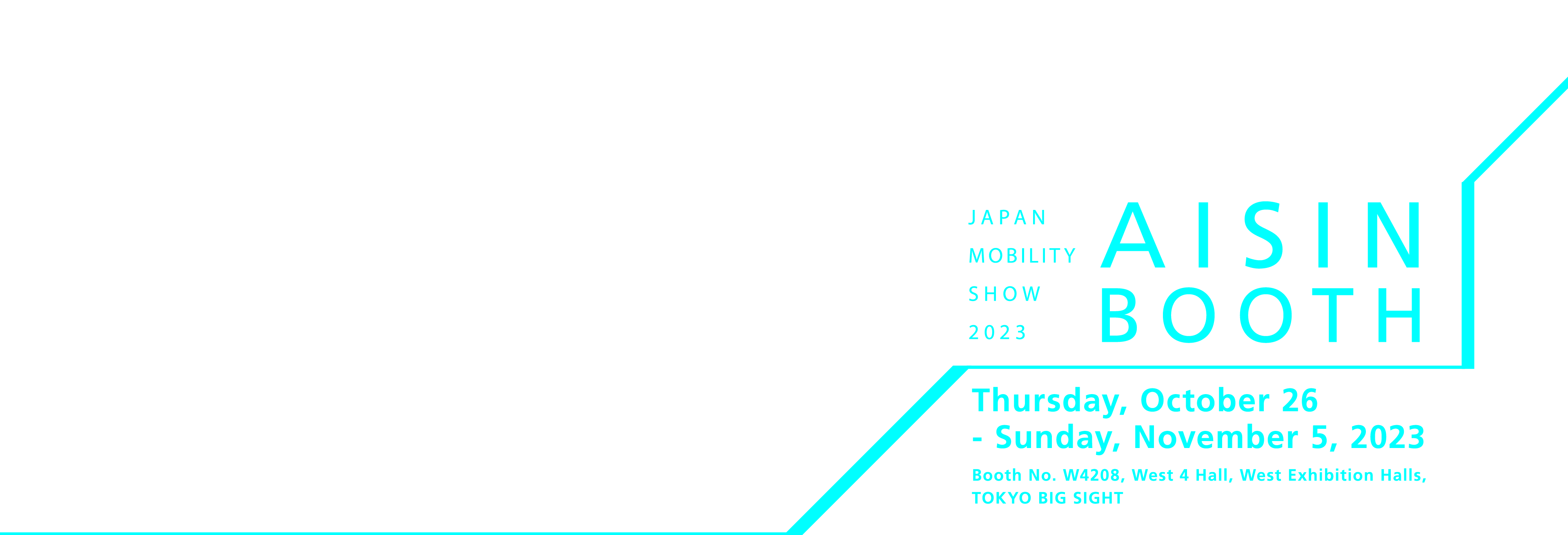 JAPAN MOBILITY SHOW 2023 AISIN BOOTH Thursday, October 26- Sunday, November 5, 2023 Booth No. W4208, West 4 Hall, West Exhibition Halls,TOKYO BIG SIGHT