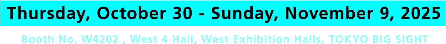 Thursday, October 30 - Sunday, November 9, 2025 Booth No. W4202 , West 4 Hall, West Exhibition Halls, TOKYO BIG SIGHT