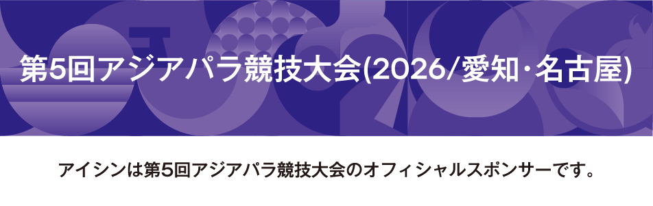 第5回アジアパラ競技大会(2026/愛知・名古屋) アイシンは第5回アジアパラ競技大会のオフィシャルスポンサーです。