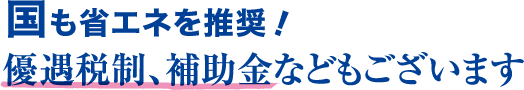 国も省エネを推奨！優遇税制、補助金などもございます